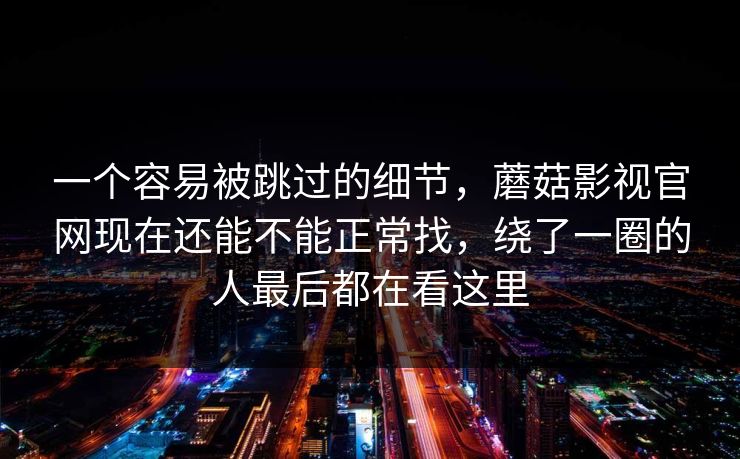 一个容易被跳过的细节,蘑菇影视官网现在还能不能正常找,绕了一圈的人最后都在看这里 一个容易被跳过的细节,蘑菇影视官网现在还能不能正常找,绕了一圈的人最后都在看这里