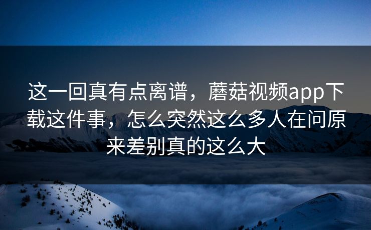 这一回真有点离谱，蘑菇视频app下载这件事，怎么突然这么多人在问原来差别真的这么大