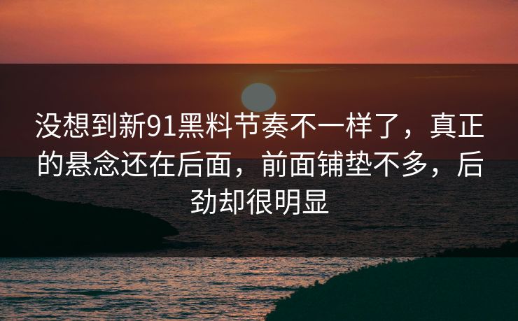 没想到新91黑料节奏不一样了,真正的悬念还在后面,前面铺垫不多,后劲却很明显 没想到新91黑料节奏不一样了,真正的悬念还在后面,前面铺垫不多,后劲却很明显