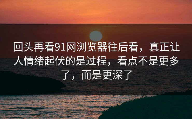 回头再看91网浏览器往后看，真正让人情绪起伏的是过程，看点不是更多了，而是更深了