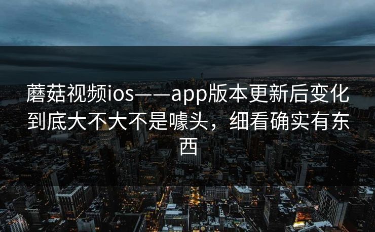 蘑菇视频ios——app版本更新后变化到底大不大不是噱头,细看确实有东西 蘑菇视频ios——app版本更新后变化到底大不大不是噱头,细看确实有东西