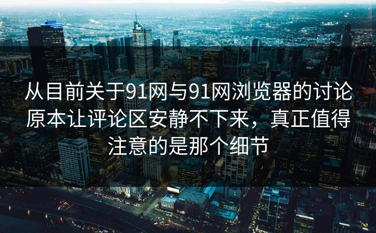 从目前关于91网与91网浏览器的讨论原本让评论区安静不下来，真正值得注意的是那个细节