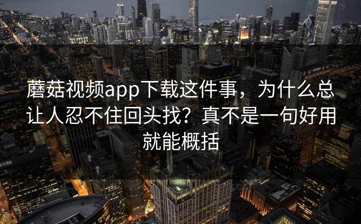蘑菇视频app下载这件事，为什么总让人忍不住回头找？真不是一句好用就能概括