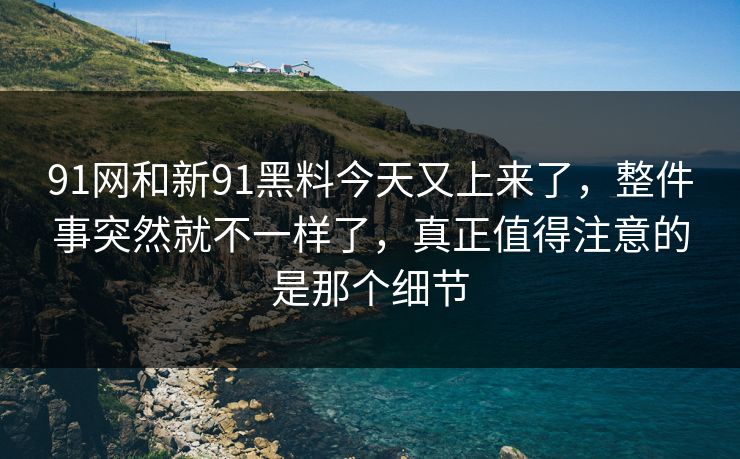 91网和新91黑料今天又上来了，整件事突然就不一样了，真正值得注意的是那个细节