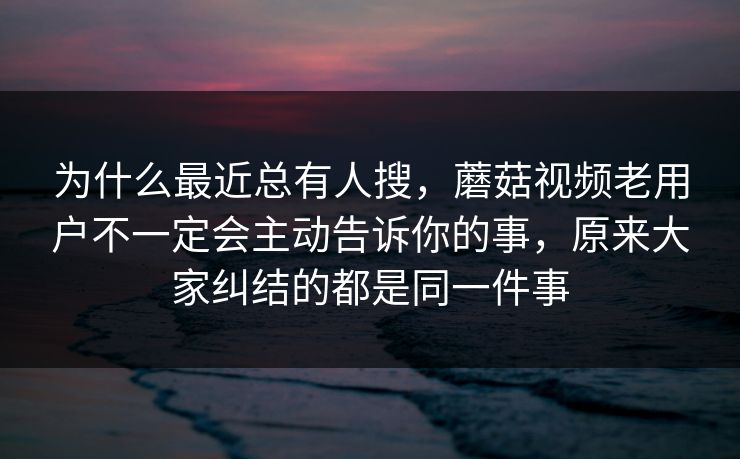为什么最近总有人搜,蘑菇视频老用户不一定会主动告诉你的事,原来大家纠结的都是同一件事 为什么最近总有人搜,蘑菇视频老用户不一定会主动告诉你的事,原来大家纠结的都是同一件事